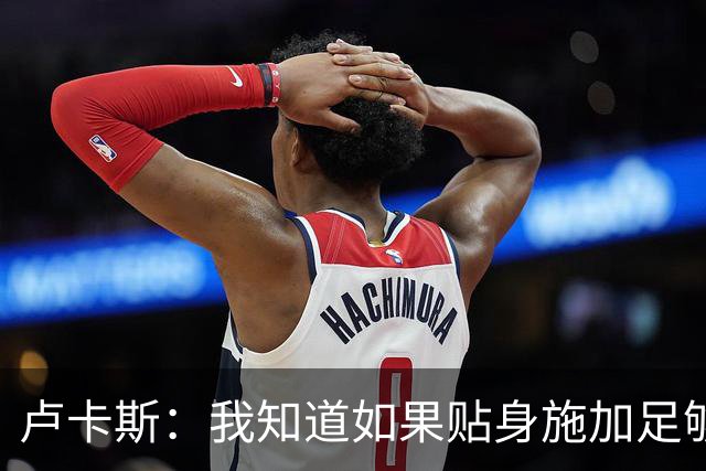 卢卡斯：我知道如果贴身施加足够的强度，亚马尔就会很困难
