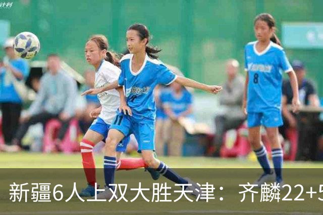 新疆6人上双大胜天津：齐麟22+5+4辛普森19+7+9 杨20分