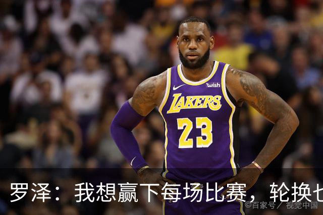 罗泽：我想赢下每场比赛，轮换也要保证球队的竞争力