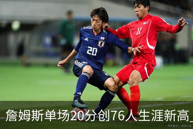 詹姆斯单场20分创76人生涯新高 赛后：和马克西做队友感觉太棒了