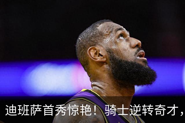 迪班萨首秀惊艳！骑士逆转奇才，哈登仅18中5，我必须承认4个事实